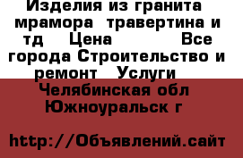 Изделия из гранита, мрамора, травертина и тд. › Цена ­ 1 000 - Все города Строительство и ремонт » Услуги   . Челябинская обл.,Южноуральск г.